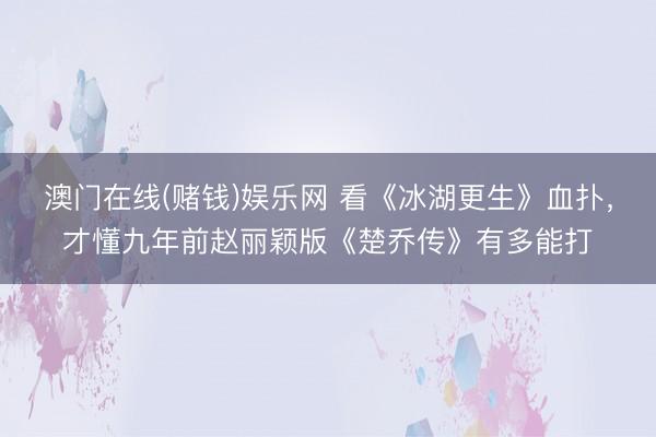 澳门在线(赌钱)娱乐网 看《冰湖更生》血扑，才懂九年前赵丽颖版《楚乔传》有多能打