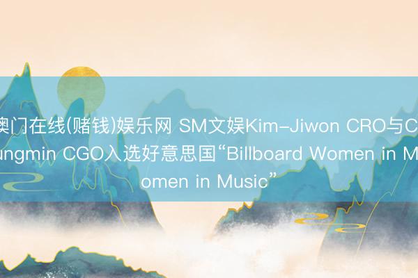 澳门在线(赌钱)娱乐网 SM文娱Kim-Jiwon CRO与Choi-Jungmin CGO入选好意思国“Billboard Women in Music”