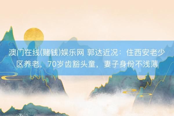 澳门在线(赌钱)娱乐网 郭达近况：住西安老少区养老，70岁齿豁头童，妻子身份不浅薄