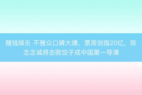 赌钱娱乐 不雅众口碑大爆，票房剑指20亿，陈念念诚将击败饺子成中国第一导演